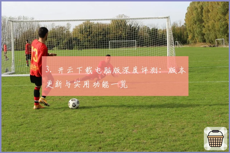 3. 开云下载电脑版深度评测：版本更新与实用功能一览