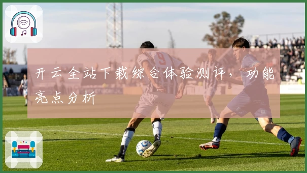 开云全站下载综合体验测评,功能亮点分析