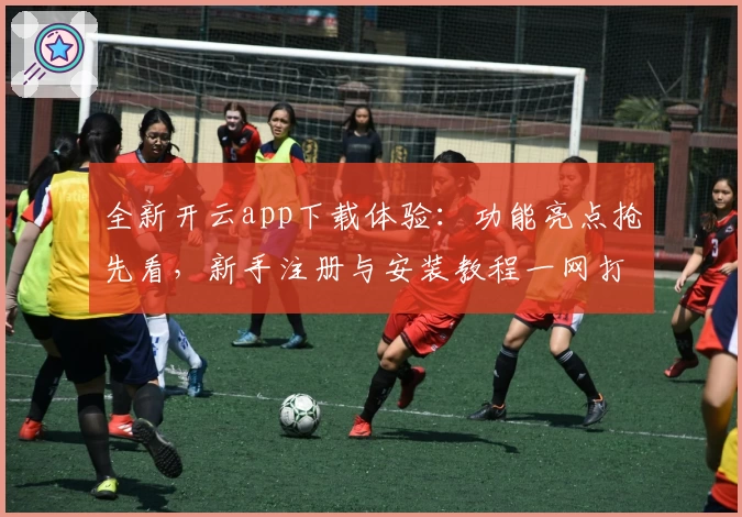 全新开云app下载体验：功能亮点抢先看，新手注册与安装教程一网打尽