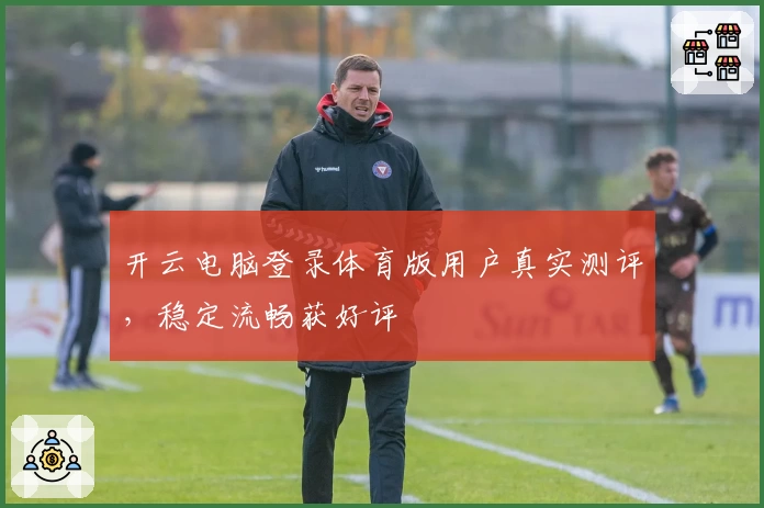 开云电脑登录体育版用户真实测评，稳定流畅获好评