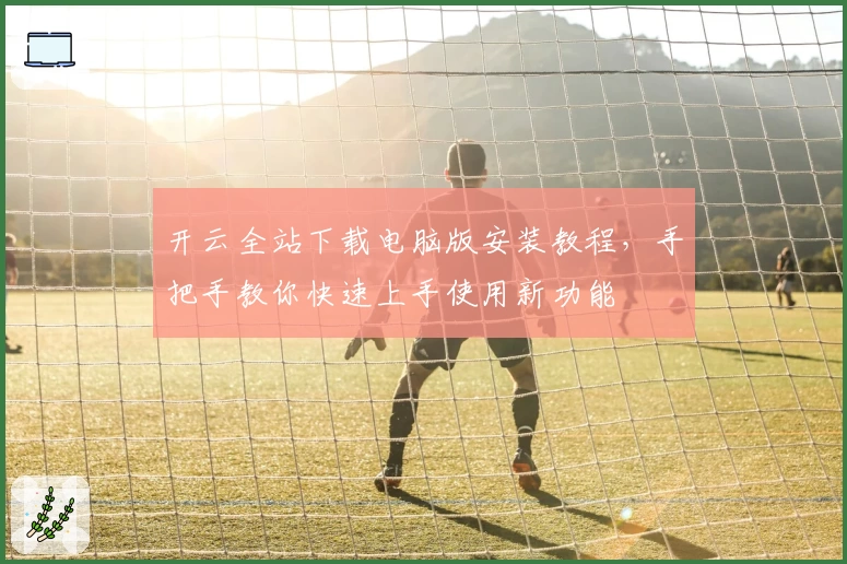开云全站下载电脑版安装教程，手把手教你快速上手使用新功能