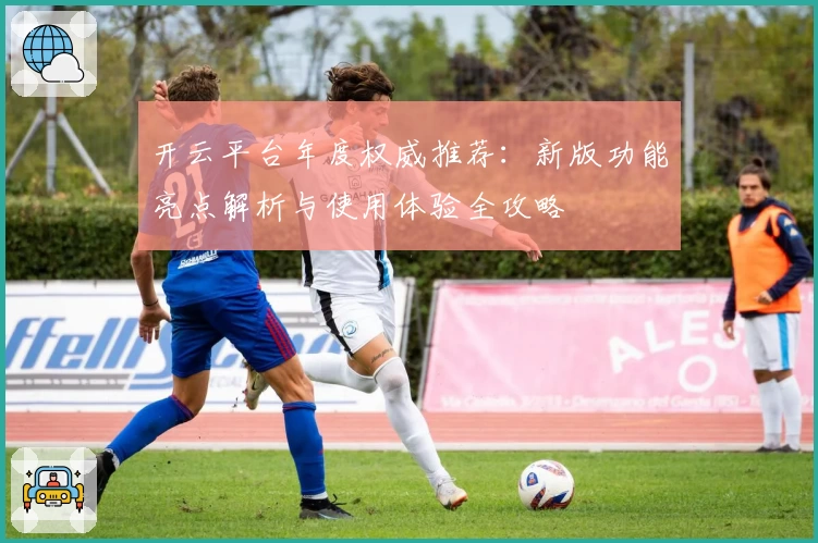 开云平台年度权威推荐：新版功能亮点解析与使用体验全攻略