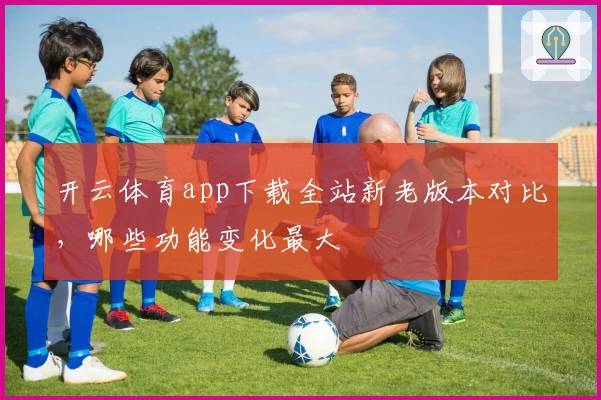 开云体育app下载全站新老版本对比，哪些功能变化最大