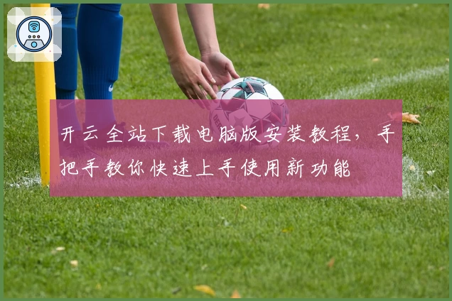 开云全站下载电脑版安装教程，手把手教你快速上手使用新功能