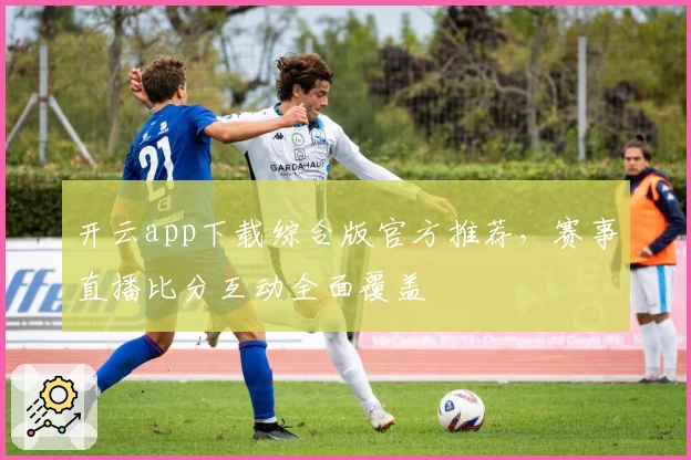 开云app下载综合版官方推荐，赛事直播比分互动全面覆盖