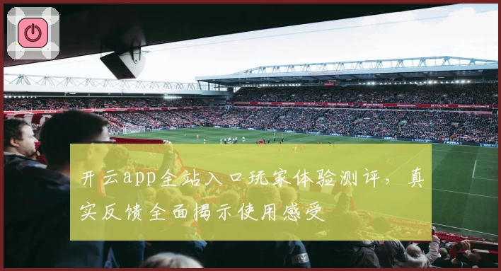 开云app全站入口玩家体验测评，真实反馈全面揭示使用感受