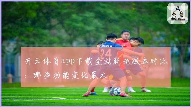 开云体育app下载全站新老版本对比，哪些功能变化最大